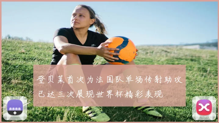 登贝莱首次为法国队单场传射助攻已达三次展现世界杯精彩表现