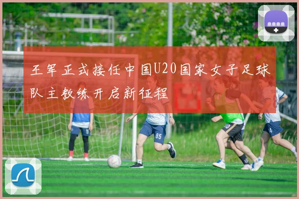 王军正式接任中国U20国家女子足球队主教练开启新征程