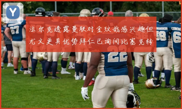 法尔克透露曼联对金玟哉感兴趣但尤文更具优势拜仁已询问比塞克转会情况