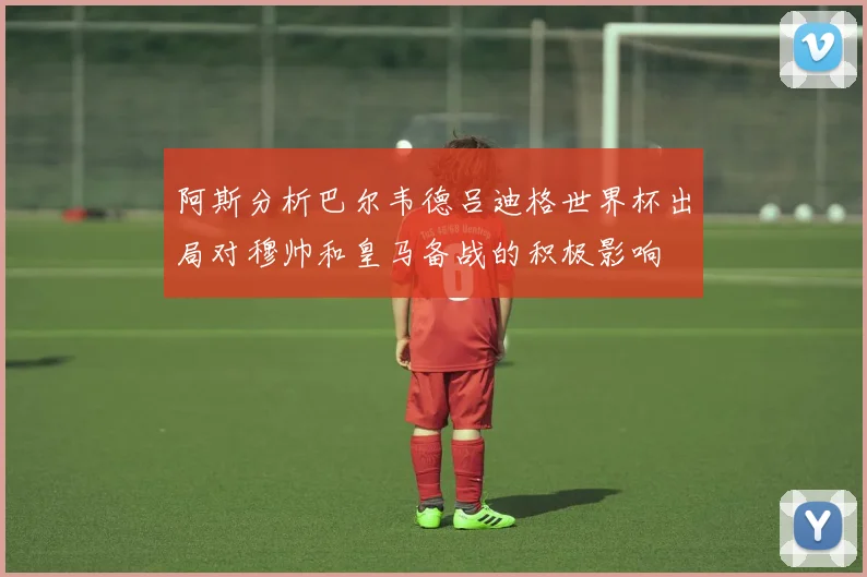 阿斯分析巴尔韦德吕迪格世界杯出局对穆帅和皇马备战的积极影响