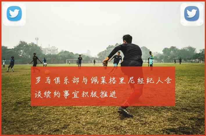 罗马俱乐部与佩莱格里尼经纪人会谈续约事宜积极推进