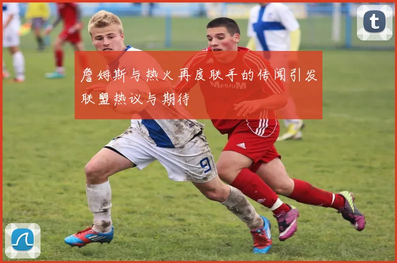 詹姆斯与热火再度联手的传闻引发联盟热议与期待