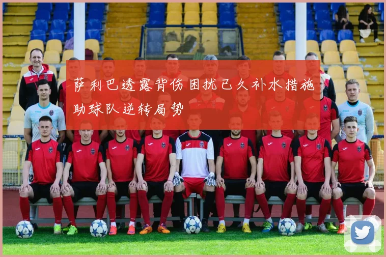 萨利巴透露背伤困扰已久补水措施助球队逆转局势