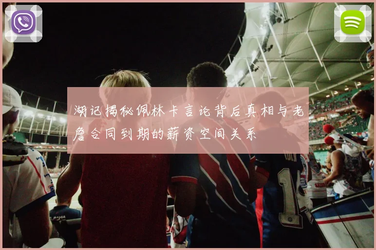 湖记揭秘佩林卡言论背后真相与老詹合同到期的薪资空间关系