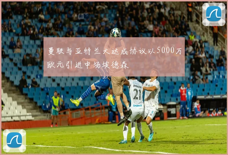 曼联与亚特兰大达成协议以5000万欧元引进中场埃德森