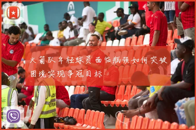 火箭队年轻球员面临瓶颈如何突破困境实现争冠目标
