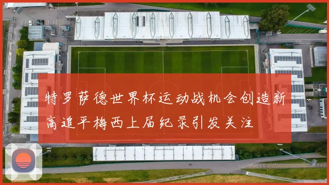 特罗萨德世界杯运动战机会创造新高追平梅西上届纪录引发关注
