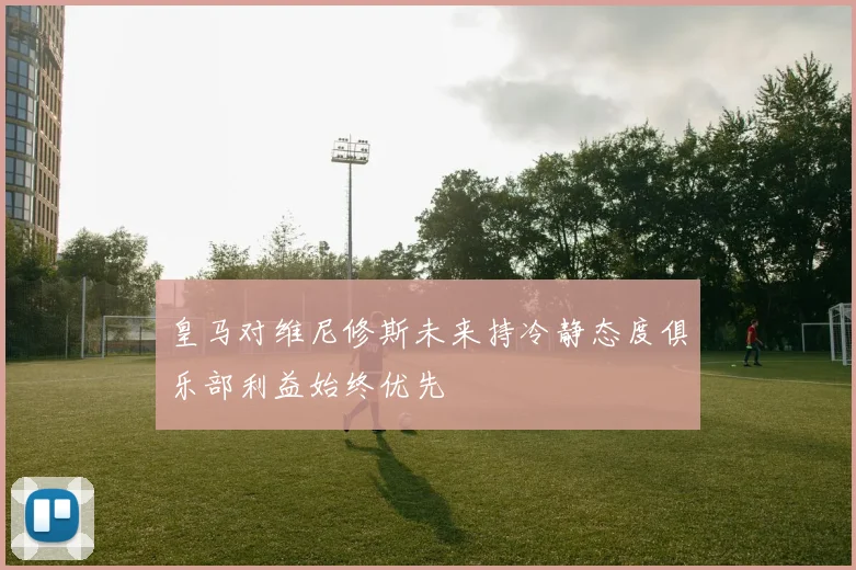 皇马对维尼修斯未来持冷静态度俱乐部利益始终优先